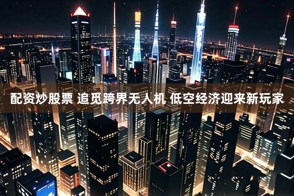 配资炒股票 追觅跨界无人机 低空经济迎来新玩家