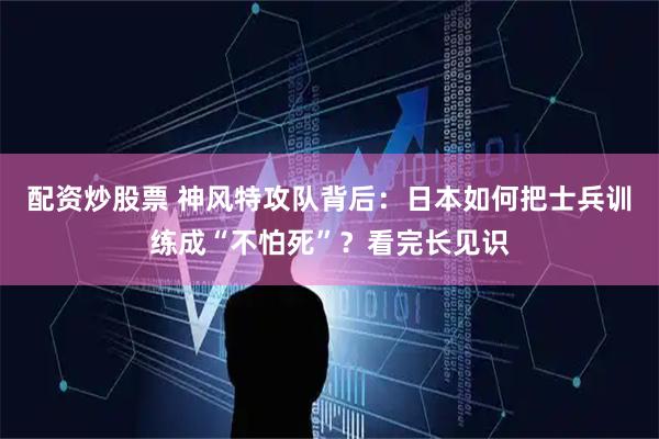 配资炒股票 神风特攻队背后：日本如何把士兵训练成“不怕死”？看完长见识