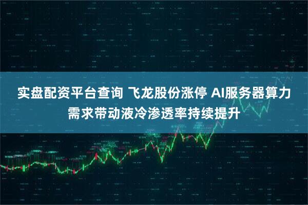 实盘配资平台查询 飞龙股份涨停 AI服务器算力需求带动液冷渗透率持续提升
