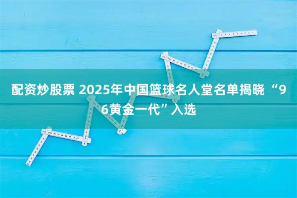 配资炒股票 2025年中国篮球名人堂名单揭晓 “96黄金一代”入选