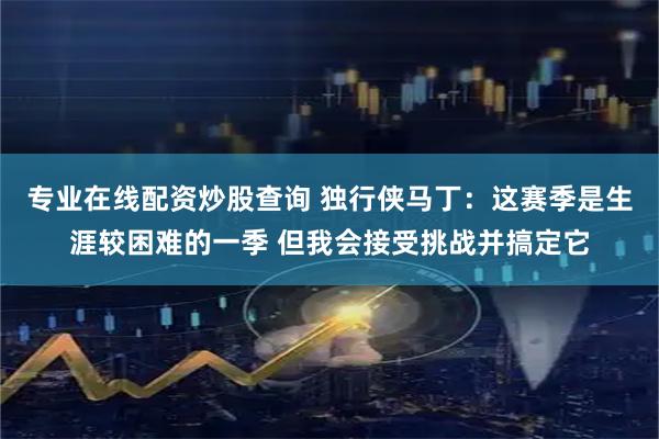 专业在线配资炒股查询 独行侠马丁：这赛季是生涯较困难的一季 但我会接受挑战并搞定它