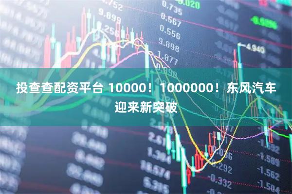 投查查配资平台 10000！1000000！东风汽车迎来新突破
