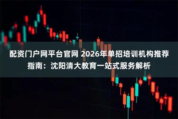 配资门户网平台官网 2026年单招培训机构推荐指南：沈阳清大教育一站式服务解析