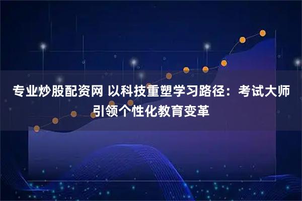 专业炒股配资网 以科技重塑学习路径：考试大师引领个性化教育变革