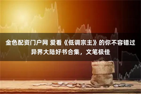 金色配资门户网 爱看《低调宗主》的你不容错过异界大陆好书合集，文笔极佳