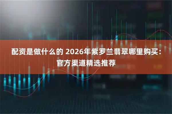 配资是做什么的 2026年紫罗兰翡翠哪里购买：官方渠道精选推荐