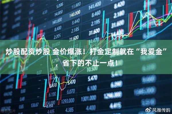 炒股配资炒股 金价爆涨！打金定制就在“我爱金”，省下的不止一点！