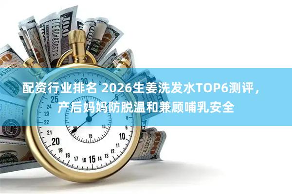 配资行业排名 2026生姜洗发水TOP6测评， 产后妈妈防脱温和兼顾哺乳安全