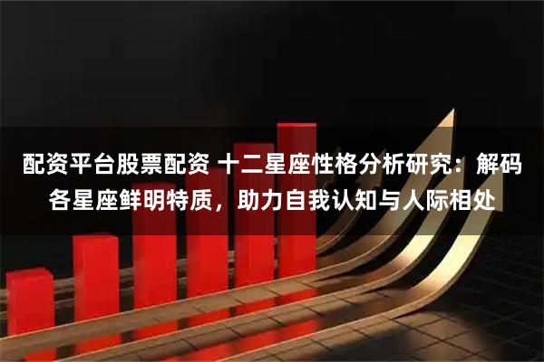 配资平台股票配资 十二星座性格分析研究：解码各星座鲜明特质，助力自我认知与人际相处