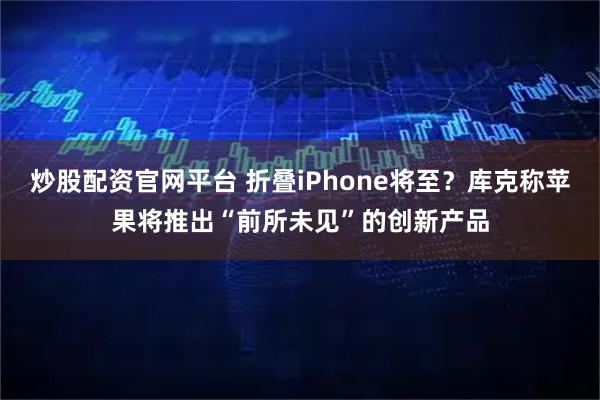 炒股配资官网平台 折叠iPhone将至？库克称苹果将推出“前所未见”的创新产品
