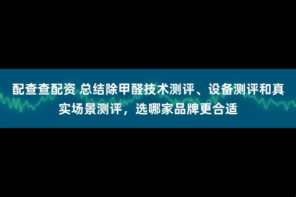 配查查配资 总结除甲醛技术测评、设备测评和真实场景测评，选哪家品牌更合适