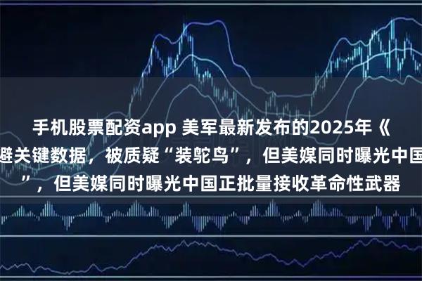 手机股票配资app 美军最新发布的2025年《中国军力报告》罕见回避关键数据，被质疑“装鸵鸟”，但美媒同时曝光中国正批量接收革命性武器