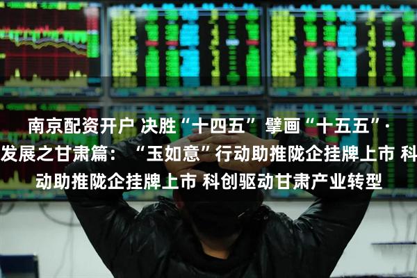 南京配资开户 决胜“十四五” 擘画“十五五”·地方资本市场高质量发展之甘肃篇： “玉如意”行动助推陇企挂牌上市 科创驱动甘肃产业转型