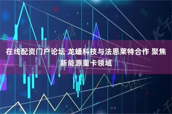 在线配资门户论坛 龙蟠科技与法恩莱特合作 聚焦新能源重卡领域