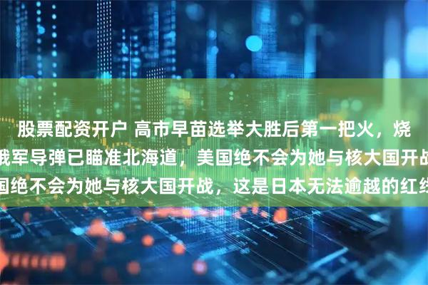 股票配资开户 高市早苗选举大胜后第一把火，烧向北方四岛，可现实是俄军导弹已瞄准北海道，美国绝不会为她与核大国开战，这是日本无法逾越的红线