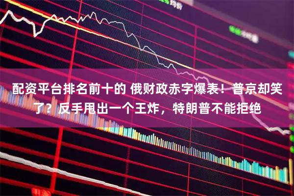 配资平台排名前十的 俄财政赤字爆表！普京却笑了？反手甩出一个王炸，特朗普不能拒绝