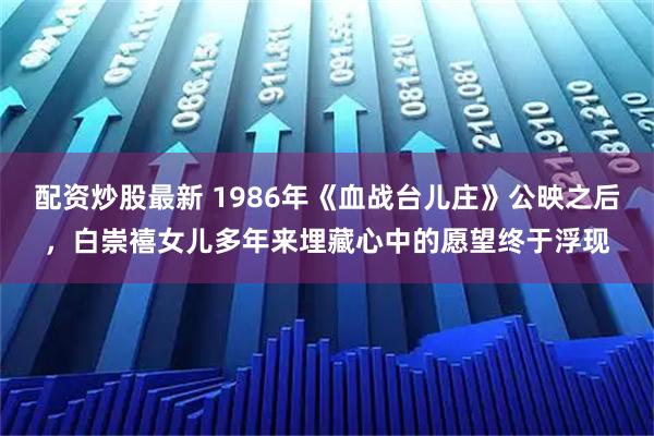 配资炒股最新 1986年《血战台儿庄》公映之后，白崇禧女儿多年来埋藏心中的愿望终于浮现