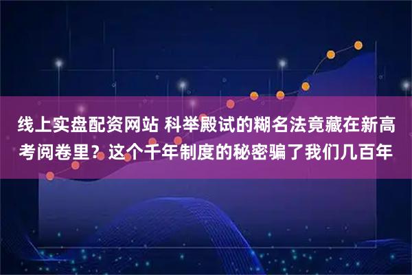 线上实盘配资网站 科举殿试的糊名法竟藏在新高考阅卷里？这个千年制度的秘密骗了我们几百年