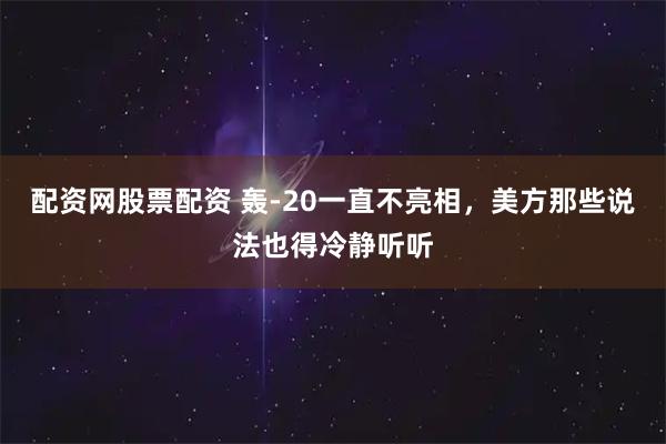 配资网股票配资 轰-20一直不亮相，美方那些说法也得冷静听听