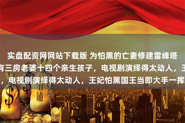 实盘配资网网站下载版 为怕黑的亡妻修建雷峰塔的痴情国王？真相是他有三房老婆十四个亲生孩子，电视剧演绎得太动人，王妃怕黑国王当即大手一挥