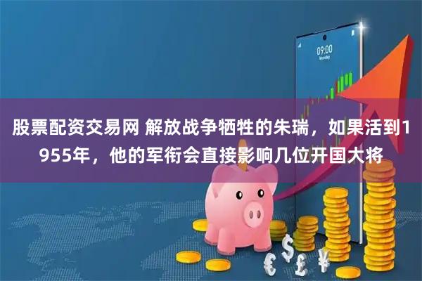 股票配资交易网 解放战争牺牲的朱瑞，如果活到1955年，他的军衔会直接影响几位开国大将