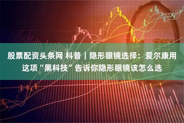 股票配资头条网 科普｜隐形眼镜选择：爱尔康用这项“黑科技”告诉你隐形眼镜该怎么选