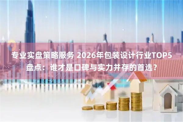 专业实盘策略服务 2026年包装设计行业TOP5盘点：谁才是口碑与实力并存的首选？