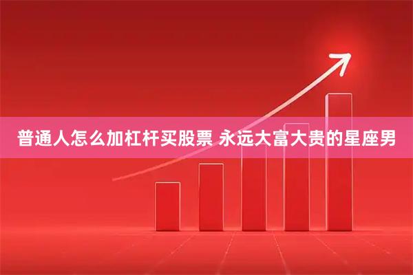 普通人怎么加杠杆买股票 永远大富大贵的星座男