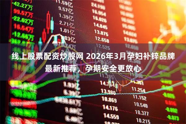 线上股票配资炒股网 2026年3月孕妇补锌品牌最新推荐，孕期安全更放心