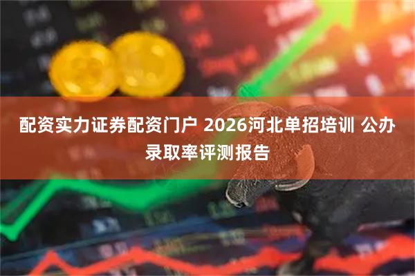 配资实力证券配资门户 2026河北单招培训 公办录取率评测报告