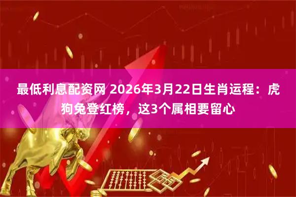 最低利息配资网 2026年3月22日生肖运程:虎狗兔登红榜,这3个属相要留心