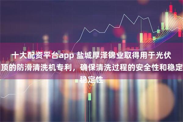 十大配资平台app 盐城厚泽锦业取得用于光伏屋顶的防滑清洗机专利，确保清洗过程的安全性和稳定性