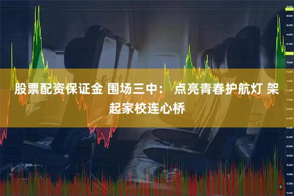 股票配资保证金 围场三中： 点亮青春护航灯 架起家校连心桥
