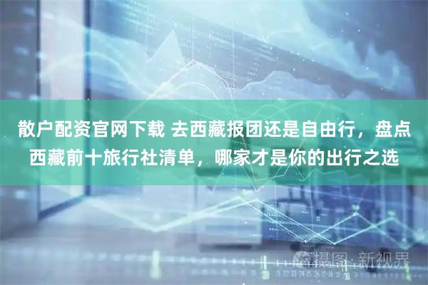 散户配资官网下载 去西藏报团还是自由行，盘点西藏前十旅行社清单，哪家才是你的出行之选