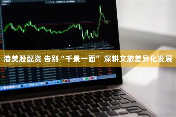 港美股配资 告别“千景一面” 深耕文旅差异化发展