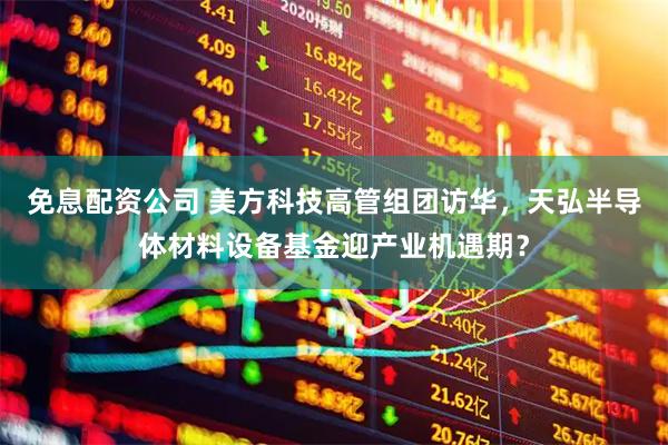 免息配资公司 美方科技高管组团访华，天弘半导体材料设备基金迎产业机遇期？