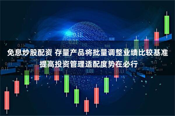 免息炒股配资 存量产品将批量调整业绩比较基准 提高投资管理适配度势在必行