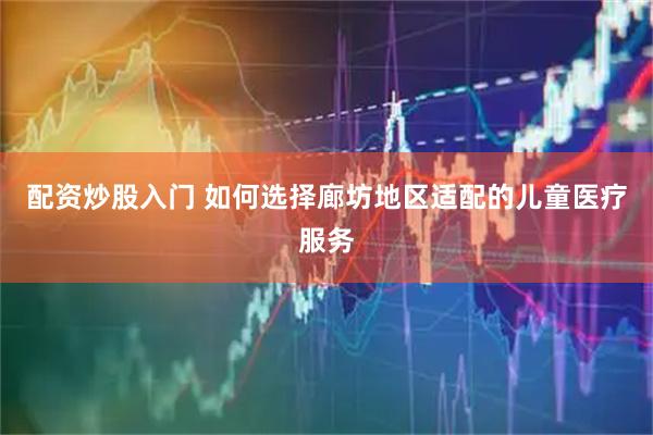 配资炒股入门 如何选择廊坊地区适配的儿童医疗服务