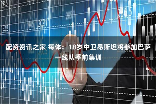 配资资讯之家 每体：18岁中卫昂斯坦将参加巴萨一线队季前集训
