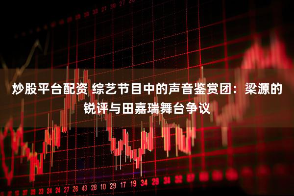 炒股平台配资 综艺节目中的声音鉴赏团：梁源的锐评与田嘉瑞舞台争议