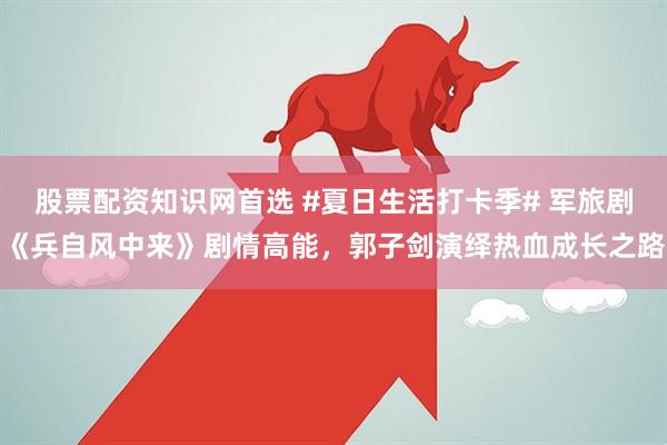 股票配资知识网首选 #夏日生活打卡季# 军旅剧《兵自风中来》剧情高能,郭子剑演绎热血成长之路
