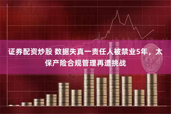 证券配资炒股 数据失真一责任人被禁业5年，太保产险合规管理再遭挑战