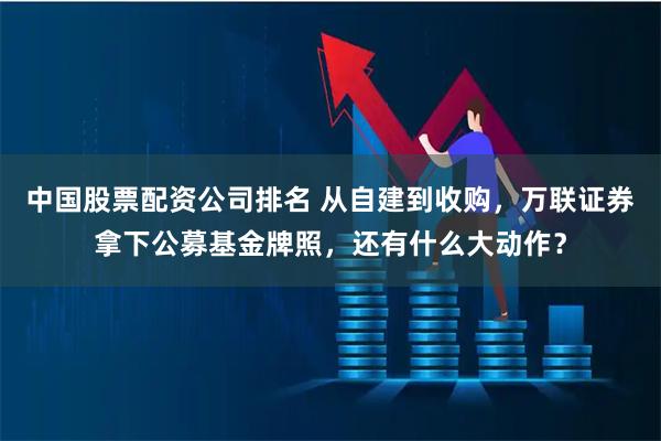 中国股票配资公司排名 从自建到收购，万联证券拿下公募基金牌照，还有什么大动作？
