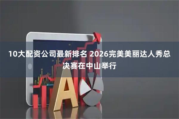 10大配资公司最新排名 2026完美美丽达人秀总决赛在中山举行