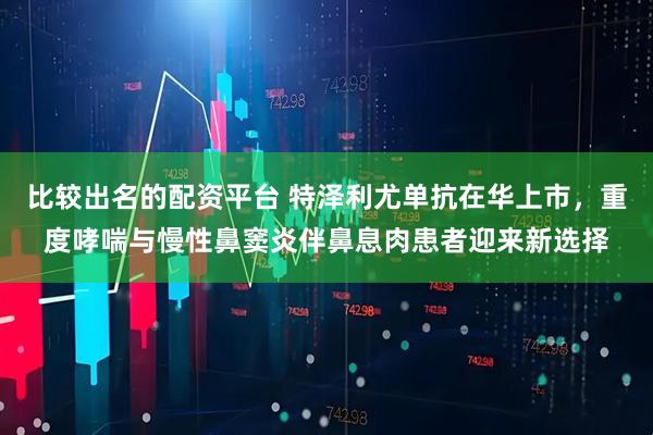 比较出名的配资平台 特泽利尤单抗在华上市，重度哮喘与慢性鼻窦炎伴鼻息肉患者迎来新选择